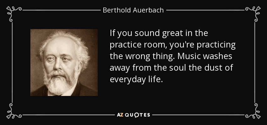 If you sound great in the practice room, you're practicing the wrong thing. Music washes away from the soul the dust of everyday life. - Berthold Auerbach