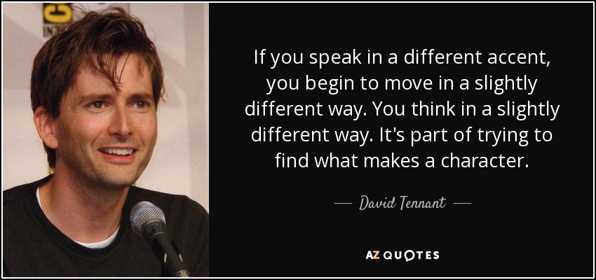 If you speak in a different accent, you begin to move in a slightly different way. You think in a slightly different way. It's part of trying to find what makes a character. - David Tennant