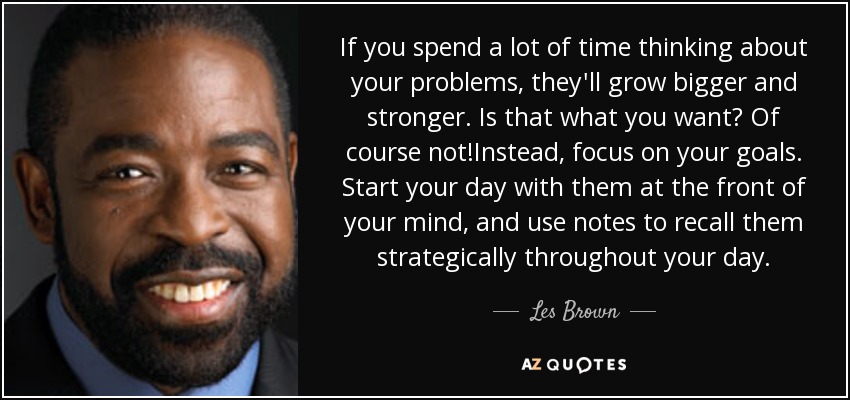 If you spend a lot of time thinking about your problems, they'll grow bigger and stronger. Is that what you want? Of course not!Instead, focus on your goals. Start your day with them at the front of your mind, and use notes to recall them strategically throughout your day. - Les Brown