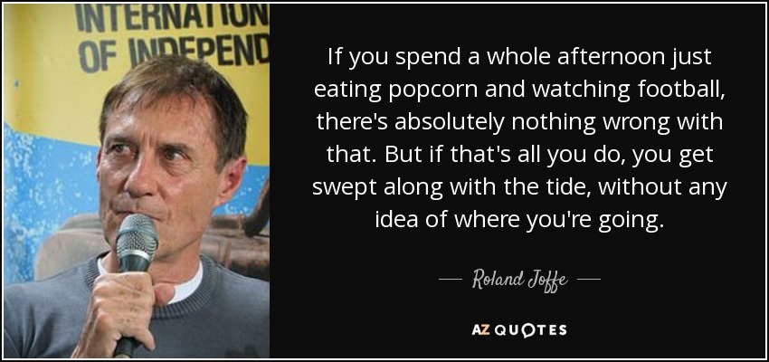 If you spend a whole afternoon just eating popcorn and watching football, there's absolutely nothing wrong with that. But if that's all you do, you get swept along with the tide, without any idea of where you're going. - Roland Joffe