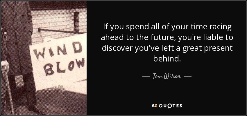 If you spend all of your time racing ahead to the future, you're liable to discover you've left a great present behind. - Tom Wilson