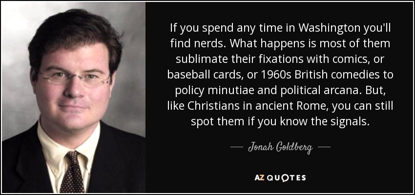 If you spend any time in Washington you'll find nerds. What happens is most of them sublimate their fixations with comics, or baseball cards, or 1960s British comedies to policy minutiae and political arcana. But, like Christians in ancient Rome, you can still spot them if you know the signals. - Jonah Goldberg