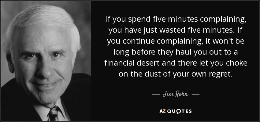If you spend five minutes complaining, you have just wasted five minutes. If you continue complaining, it won't be long before they haul you out to a financial desert and there let you choke on the dust of your own regret. - Jim Rohn
