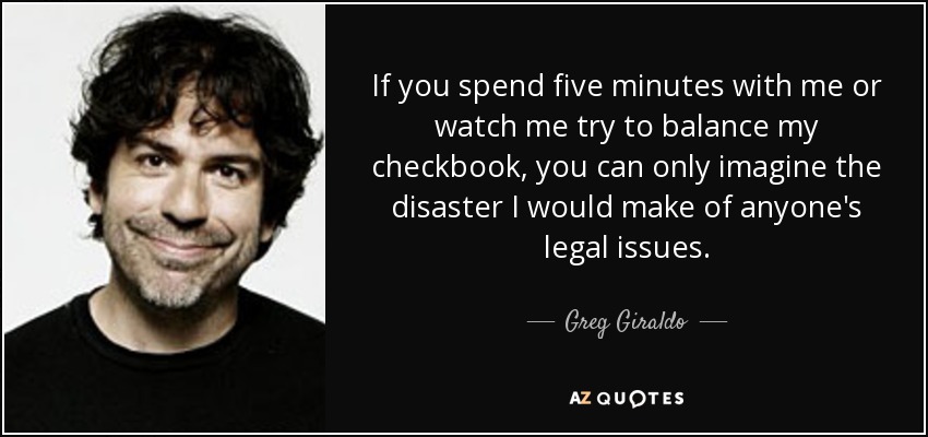If you spend five minutes with me or watch me try to balance my checkbook, you can only imagine the disaster I would make of anyone's legal issues. - Greg Giraldo