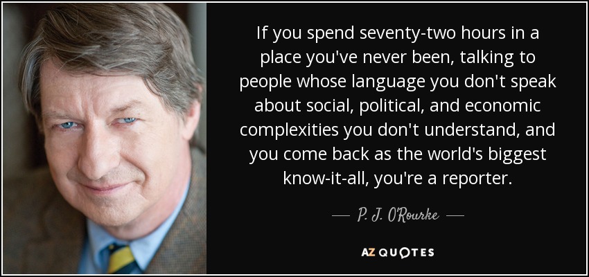 If you spend seventy-two hours in a place you've never been, talking to people whose language you don't speak about social, political, and economic complexities you don't understand, and you come back as the world's biggest know-it-all, you're a reporter. - P. J. O'Rourke