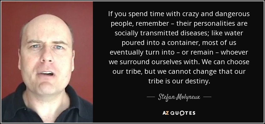 If you spend time with crazy and dangerous people, remember – their personalities are socially transmitted diseases; like water poured into a container, most of us eventually turn into – or remain – whoever we surround ourselves with. We can choose our tribe, but we cannot change that our tribe is our destiny.﻿ - Stefan Molyneux