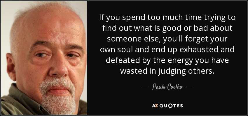If you spend too much time trying to find out what is good or bad about someone else, you'll forget your own soul and end up exhausted and defeated by the energy you have wasted in judging others. - Paulo Coelho