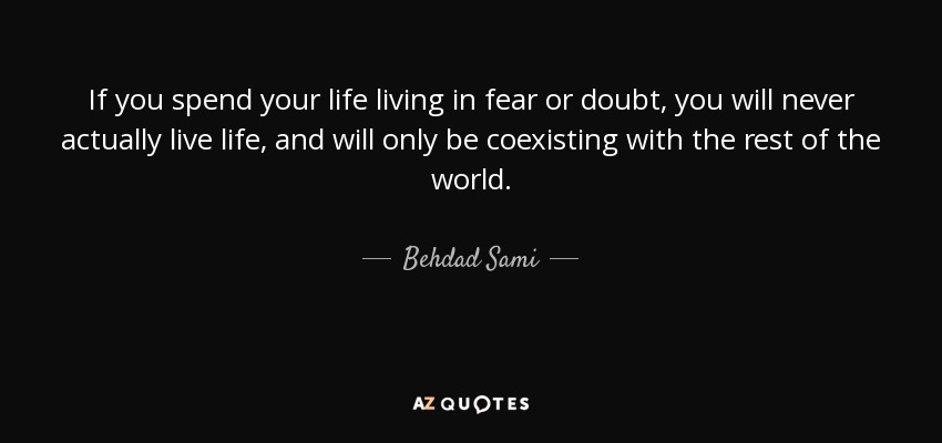 If you spend your life living in fear or doubt, you will never actually live life, and will only be coexisting with the rest of the world. - Behdad Sami