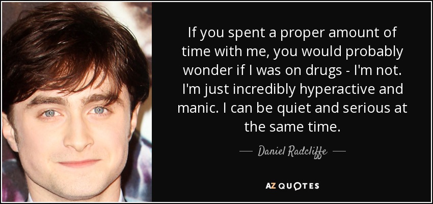 If you spent a proper amount of time with me, you would probably wonder if I was on drugs - I'm not. I'm just incredibly hyperactive and manic. I can be quiet and serious at the same time. - Daniel Radcliffe