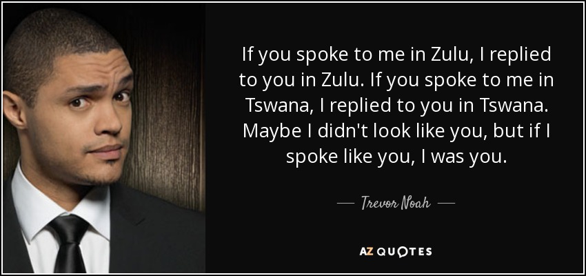 If you spoke to me in Zulu, I replied to you in Zulu. If you spoke to me in Tswana, I replied to you in Tswana. Maybe I didn't look like you, but if I spoke like you, I was you. - Trevor Noah