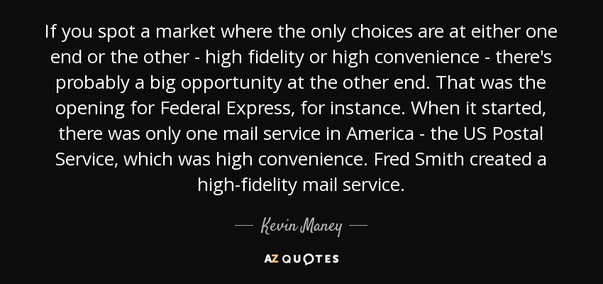 If you spot a market where the only choices are at either one end or the other - high fidelity or high convenience - there's probably a big opportunity at the other end. That was the opening for Federal Express, for instance. When it started, there was only one mail service in America - the US Postal Service, which was high convenience. Fred Smith created a high-fidelity mail service. - Kevin Maney
