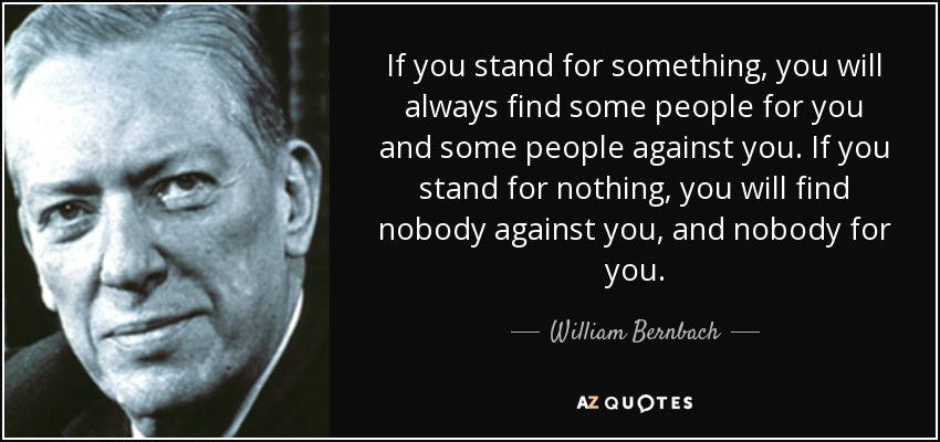 If you stand for something, you will always find some people for you and some people against you. If you stand for nothing, you will find nobody against you, and nobody for you. - William Bernbach