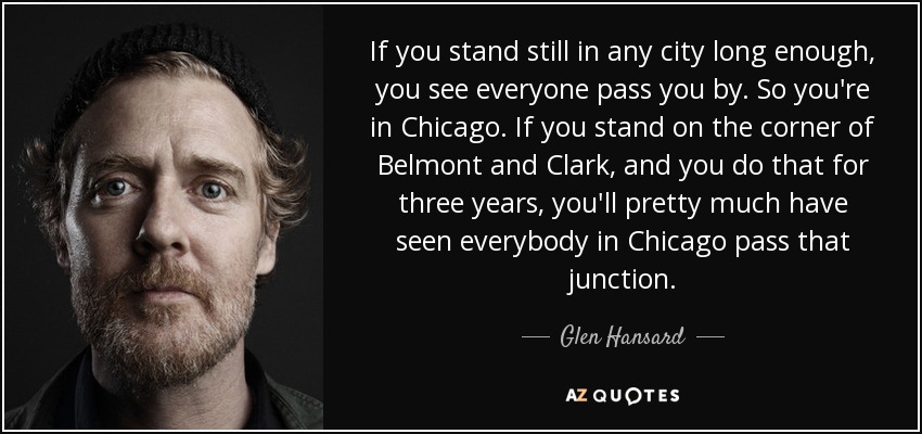 If you stand still in any city long enough, you see everyone pass you by. So you're in Chicago. If you stand on the corner of Belmont and Clark, and you do that for three years, you'll pretty much have seen everybody in Chicago pass that junction. - Glen Hansard