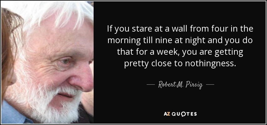If you stare at a wall from four in the morning till nine at night and you do that for a week, you are getting pretty close to nothingness. - Robert M. Pirsig