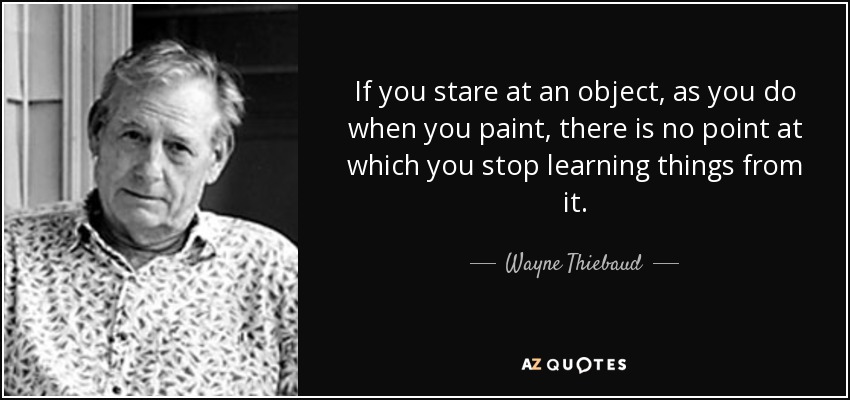 If you stare at an object, as you do when you paint, there is no point at which you stop learning things from it. - Wayne Thiebaud