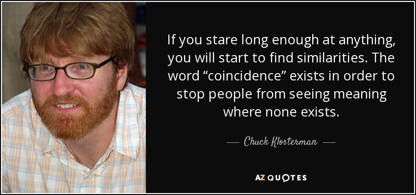 If you stare long enough at anything, you will start to find similarities. The word “coincidence” exists in order to stop people from seeing meaning where none exists. - Chuck Klosterman