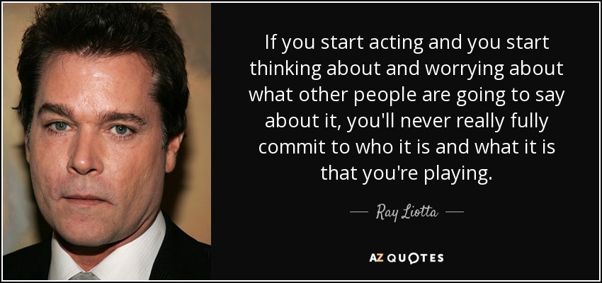 If you start acting and you start thinking about and worrying about what other people are going to say about it, you'll never really fully commit to who it is and what it is that you're playing. - Ray Liotta