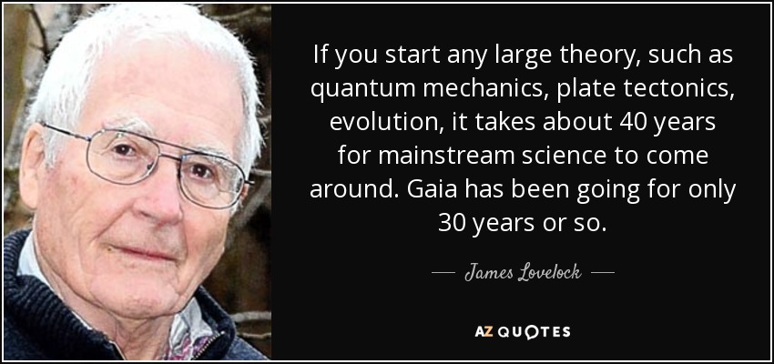 If you start any large theory, such as quantum mechanics, plate tectonics, evolution, it takes about 40 years for mainstream science to come around. Gaia has been going for only 30 years or so. - James Lovelock