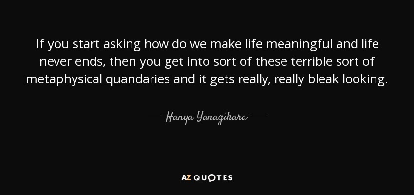 If you start asking how do we make life meaningful and life never ends, then you get into sort of these terrible sort of metaphysical quandaries and it gets really, really bleak looking. - Hanya Yanagihara