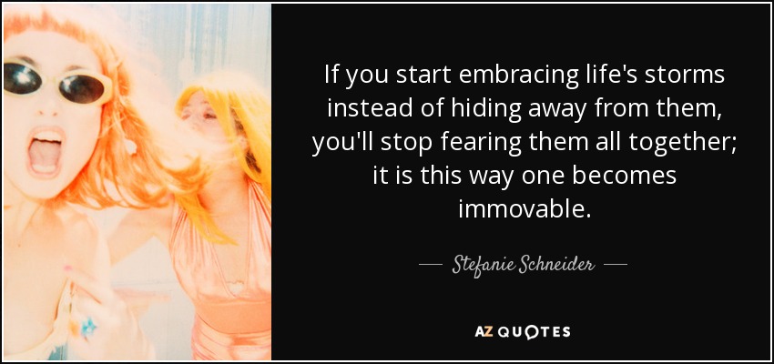 If you start embracing life's storms instead of hiding away from them, you'll stop fearing them all together; it is this way one becomes immovable. - Stefanie Schneider