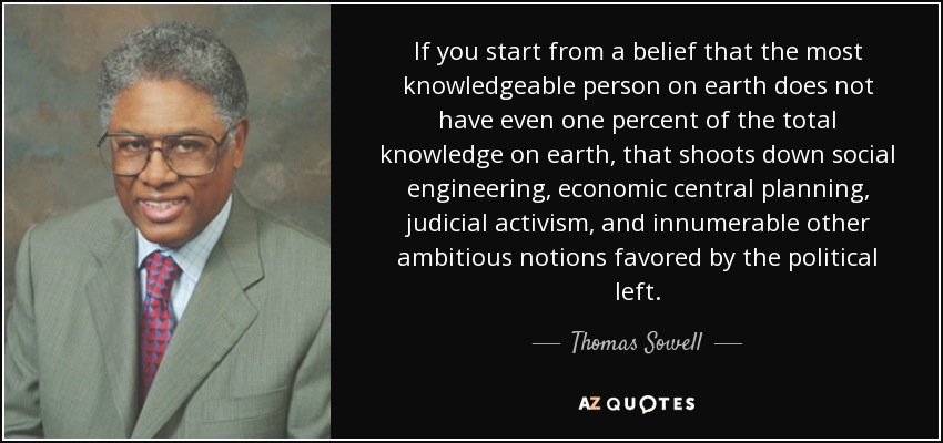 If you start from a belief that the most knowledgeable person on earth does not have even one percent of the total knowledge on earth, that shoots down social engineering, economic central planning, judicial activism, and innumerable other ambitious notions favored by the political left. - Thomas Sowell