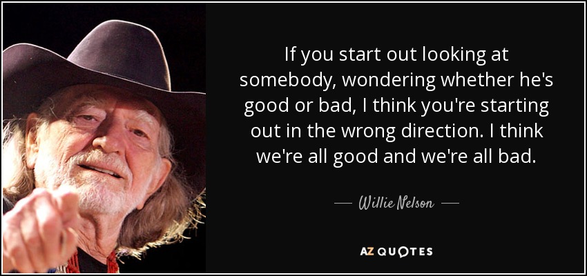 If you start out looking at somebody, wondering whether he's good or bad, I think you're starting out in the wrong direction. I think we're all good and we're all bad. - Willie Nelson