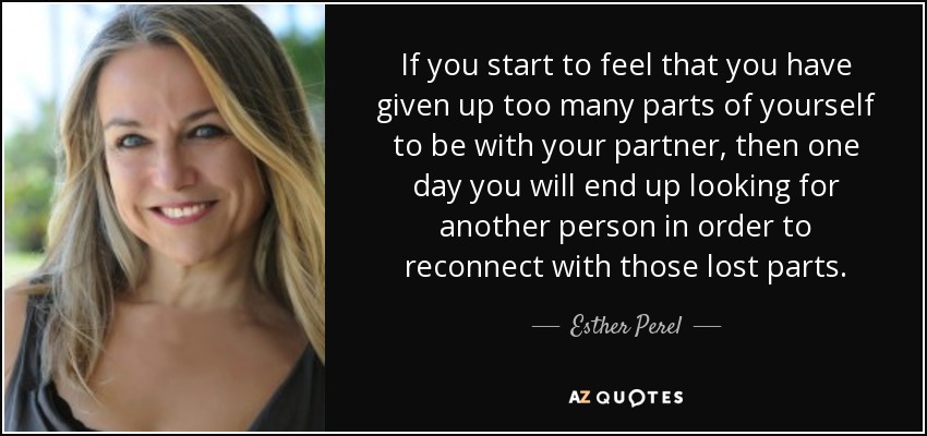 If you start to feel that you have given up too many parts of yourself to be with your partner, then one day you will end up looking for another person in order to reconnect with those lost parts. - Esther Perel