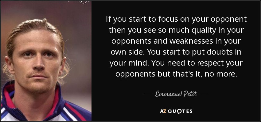 If you start to focus on your opponent then you see so much quality in your opponents and weaknesses in your own side. You start to put doubts in your mind. You need to respect your opponents but that's it, no more. - Emmanuel Petit