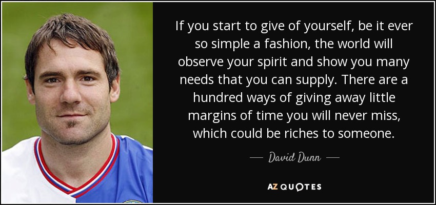 If you start to give of yourself, be it ever so simple a fashion, the world will observe your spirit and show you many needs that you can supply. There are a hundred ways of giving away little margins of time you will never miss, which could be riches to someone. - David Dunn