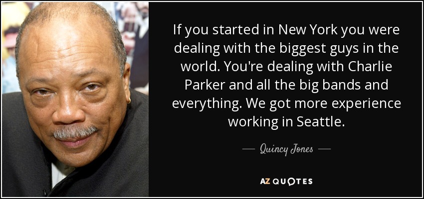 If you started in New York you were dealing with the biggest guys in the world. You're dealing with Charlie Parker and all the big bands and everything. We got more experience working in Seattle. - Quincy Jones