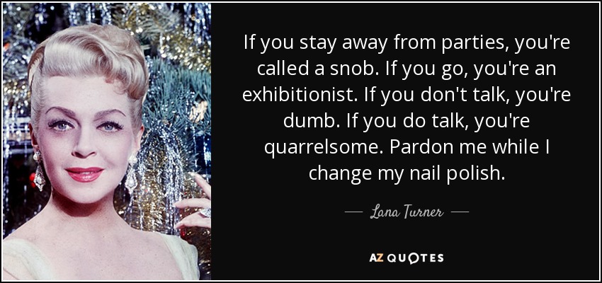 If you stay away from parties, you're called a snob. If you go, you're an exhibitionist. If you don't talk, you're dumb. If you do talk, you're quarrelsome. Pardon me while I change my nail polish. - Lana Turner