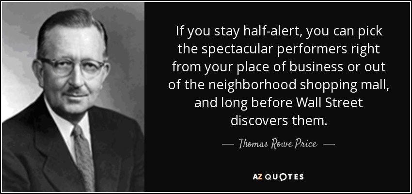 If you stay half-alert, you can pick the spectacular performers right from your place of business or out of the neighborhood shopping mall, and long before Wall Street discovers them. - Thomas Rowe Price, Jr.