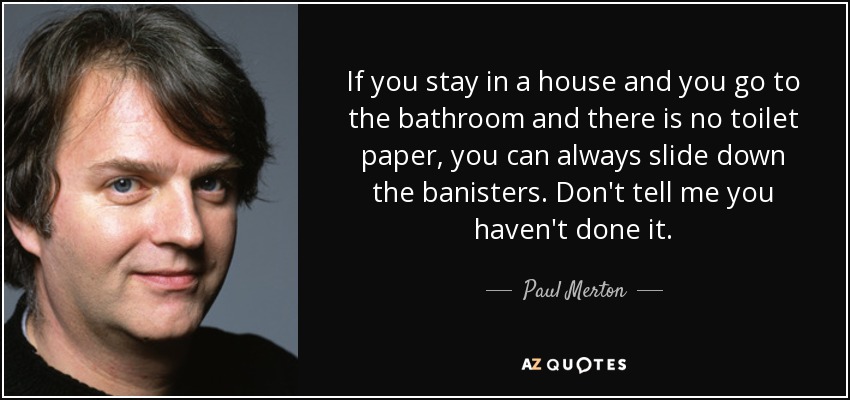 If you stay in a house and you go to the bathroom and there is no toilet paper, you can always slide down the banisters. Don't tell me you haven't done it. - Paul Merton