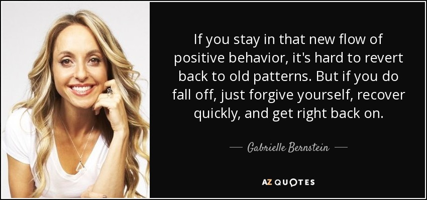 If you stay in that new flow of positive behavior, it's hard to revert back to old patterns. But if you do fall off, just forgive yourself, recover quickly, and get right back on. - Gabrielle Bernstein