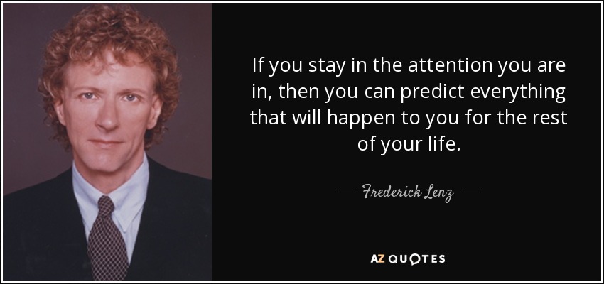 If you stay in the attention you are in, then you can predict everything that will happen to you for the rest of your life. - Frederick Lenz
