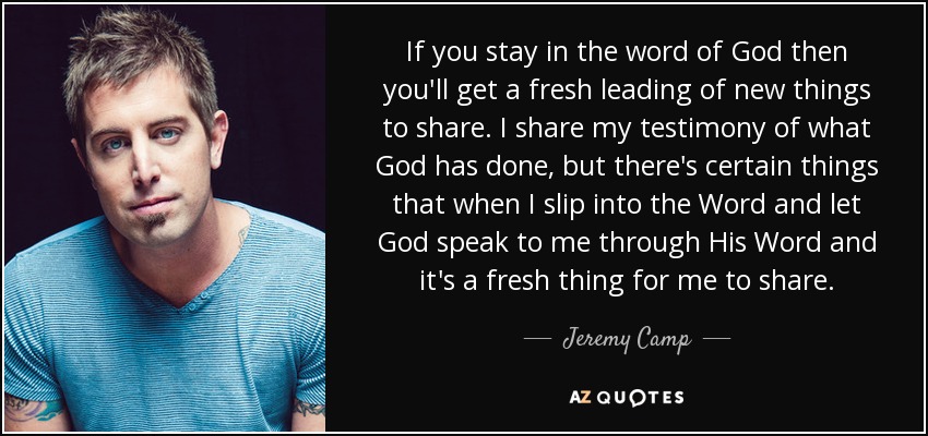If you stay in the word of God then you'll get a fresh leading of new things to share. I share my testimony of what God has done, but there's certain things that when I slip into the Word and let God speak to me through His Word and it's a fresh thing for me to share. - Jeremy Camp