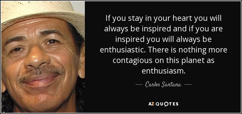 If you stay in your heart you will always be inspired and if you are inspired you will always be enthusiastic. There is nothing more contagious on this planet as enthusiasm. - Carlos Santana