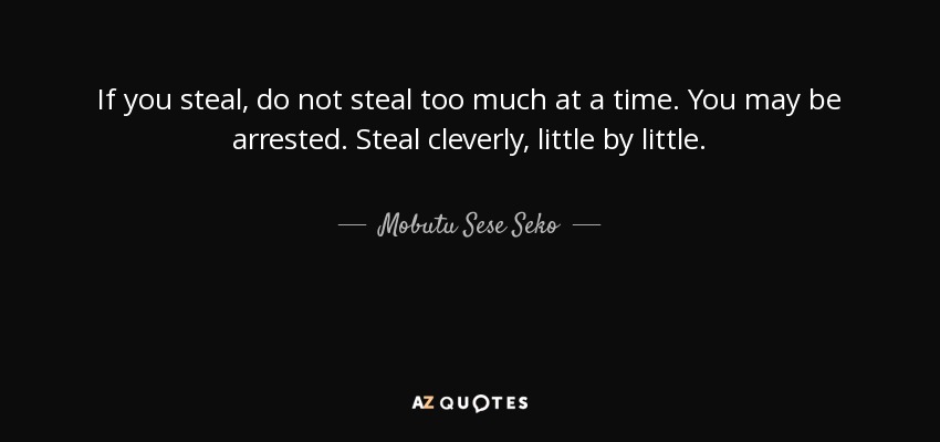 If you steal, do not steal too much at a time. You may be arrested. Steal cleverly, little by little. - Mobutu Sese Seko
