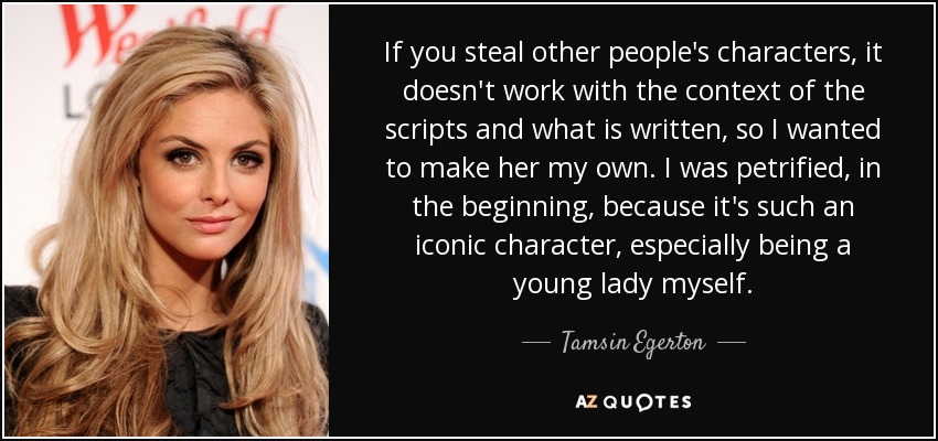 If you steal other people's characters, it doesn't work with the context of the scripts and what is written, so I wanted to make her my own. I was petrified, in the beginning, because it's such an iconic character, especially being a young lady myself. - Tamsin Egerton