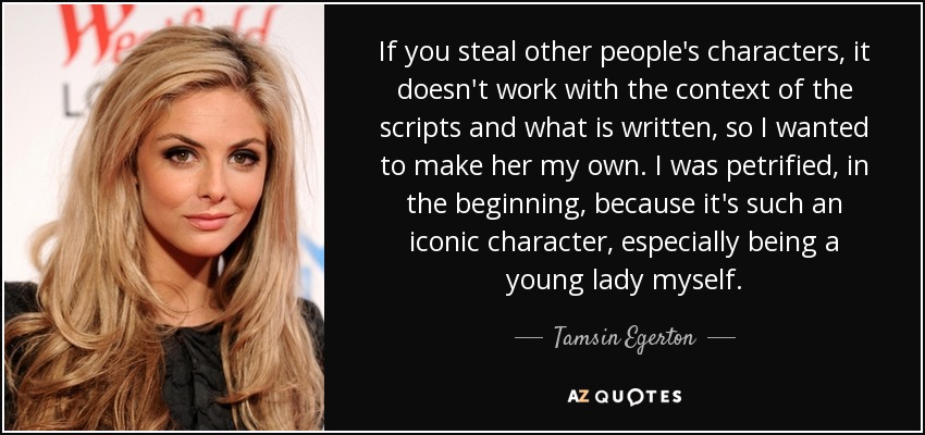 If you steal other people's characters, it doesn't work with the context of the scripts and what is written, so I wanted to make her my own. I was petrified, in the beginning, because it's such an iconic character, especially being a young lady myself. - Tamsin Egerton