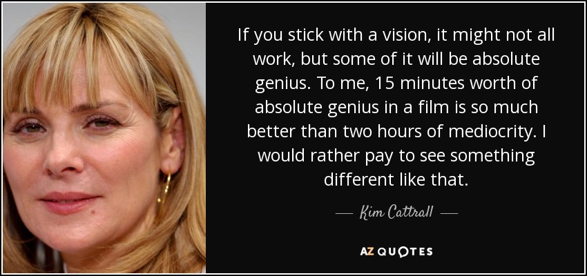 If you stick with a vision, it might not all work, but some of it will be absolute genius. To me, 15 minutes worth of absolute genius in a film is so much better than two hours of mediocrity. I would rather pay to see something different like that. - Kim Cattrall