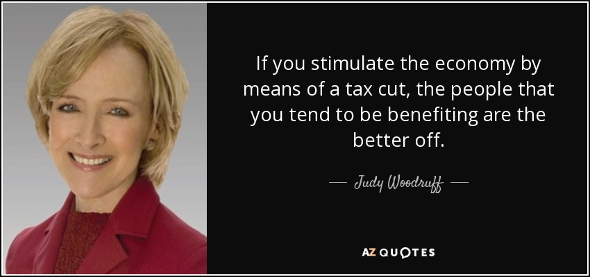 If you stimulate the economy by means of a tax cut, the people that you tend to be benefiting are the better off. - Judy Woodruff
