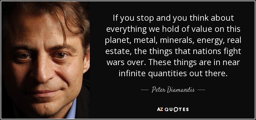 If you stop and you think about everything we hold of value on this planet, metal, minerals, energy, real estate, the things that nations fight wars over. These things are in near infinite quantities out there. - Peter Diamandis