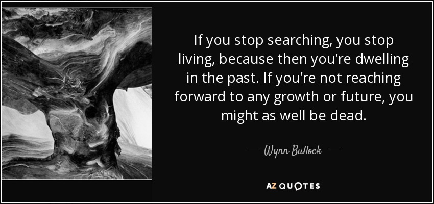 If you stop searching, you stop living, because then you're dwelling in the past. If you're not reaching forward to any growth or future, you might as well be dead. - Wynn Bullock