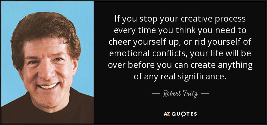 If you stop your creative process every time you think you need to cheer yourself up, or rid yourself of emotional conflicts, your life will be over before you can create anything of any real significance. - Robert Fritz