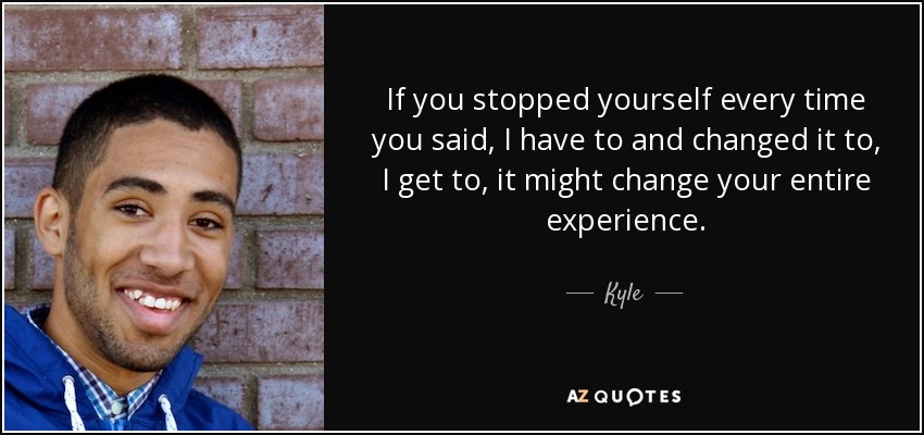 If you stopped yourself every time you said, I have to and changed it to, I get to, it might change your entire experience. - Kyle