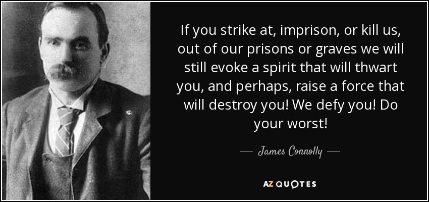 If you strike at, imprison, or kill us, out of our prisons or graves we will still evoke a spirit that will thwart you, and perhaps, raise a force that will destroy you! We defy you! Do your worst! - James Connolly