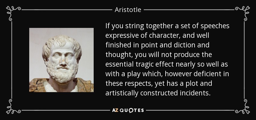 If you string together a set of speeches expressive of character, and well finished in point and diction and thought, you will not produce the essential tragic effect nearly so well as with a play which, however deficient in these respects, yet has a plot and artistically constructed incidents. - Aristotle