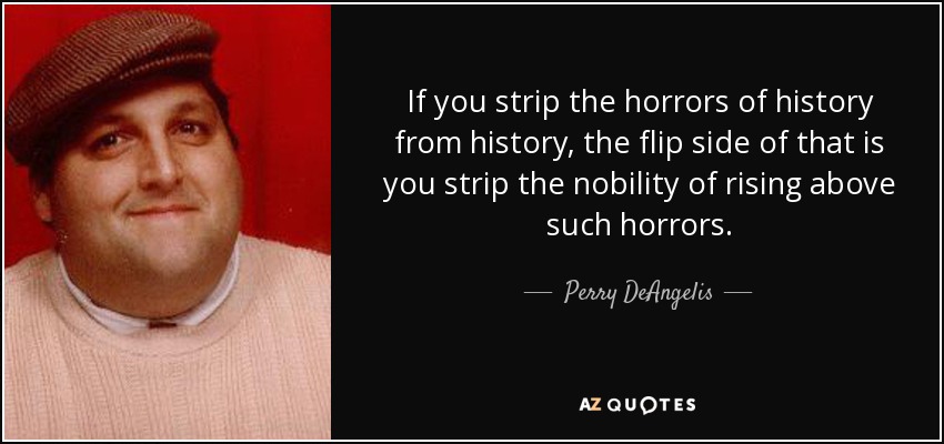 If you strip the horrors of history from history, the flip side of that is you strip the nobility of rising above such horrors. - Perry DeAngelis