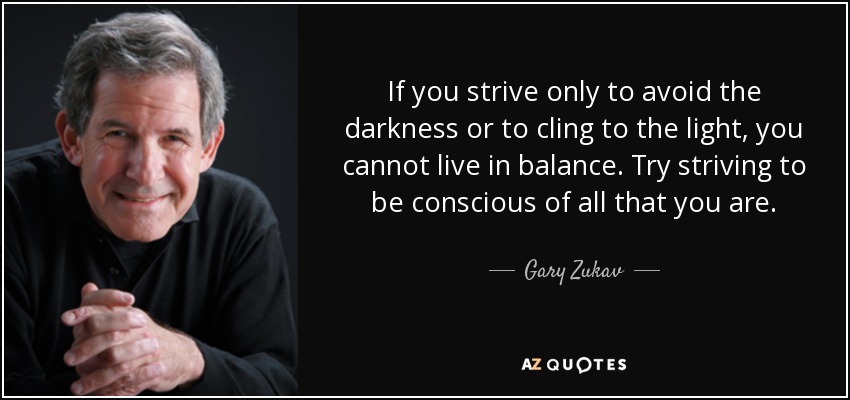 If you strive only to avoid the darkness or to cling to the light, you cannot live in balance. Try striving to be conscious of all that you are. - Gary Zukav